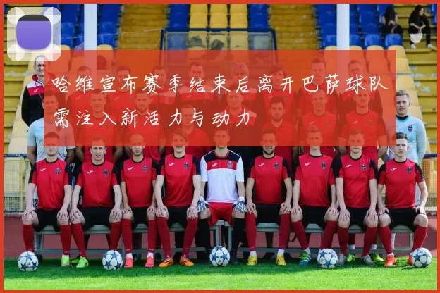哈维宣布赛季结束后离开巴萨球队需注入新活力与动力
