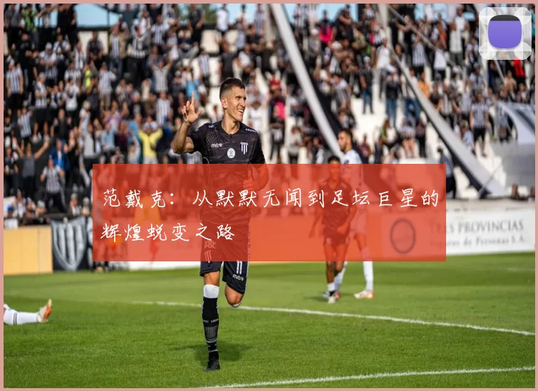 范戴克：从默默无闻到足坛巨星的辉煌蜕变之路