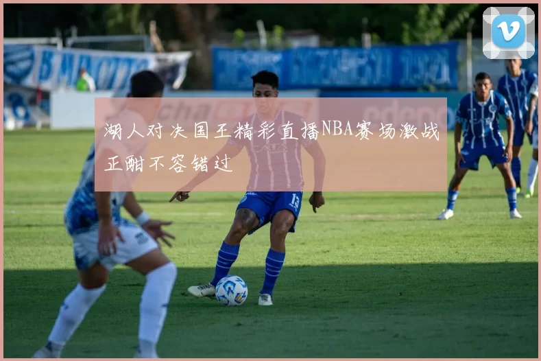 湖人对决国王精彩直播NBA赛场激战正酣不容错过
