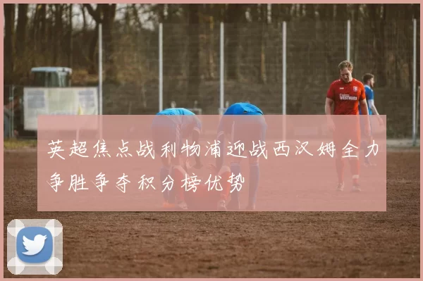 英超焦点战利物浦迎战西汉姆全力争胜争夺积分榜优势