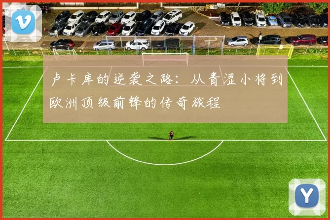 卢卡库的逆袭之路：从青涩小将到欧洲顶级前锋的传奇旅程