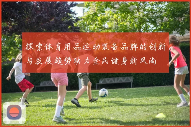 探索体育用品运动装备品牌的创新与发展趋势助力全民健身新风尚