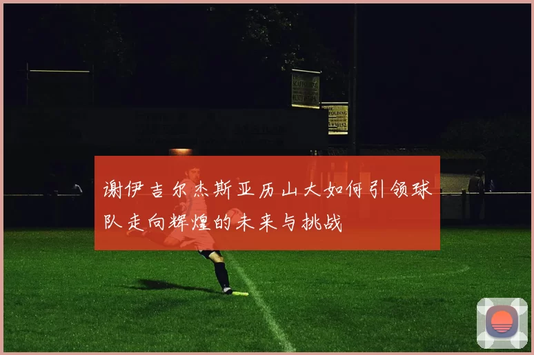 谢伊吉尔杰斯亚历山大如何引领球队走向辉煌的未来与挑战